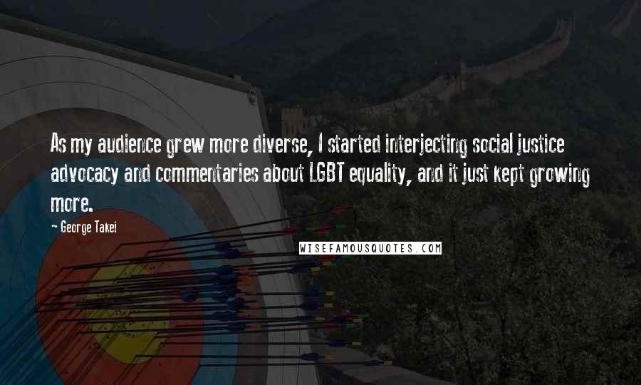 George Takei quotes: As my audience grew more diverse, I started interjecting social justice advocacy and commentaries about LGBT equality, and it just kept growing more.