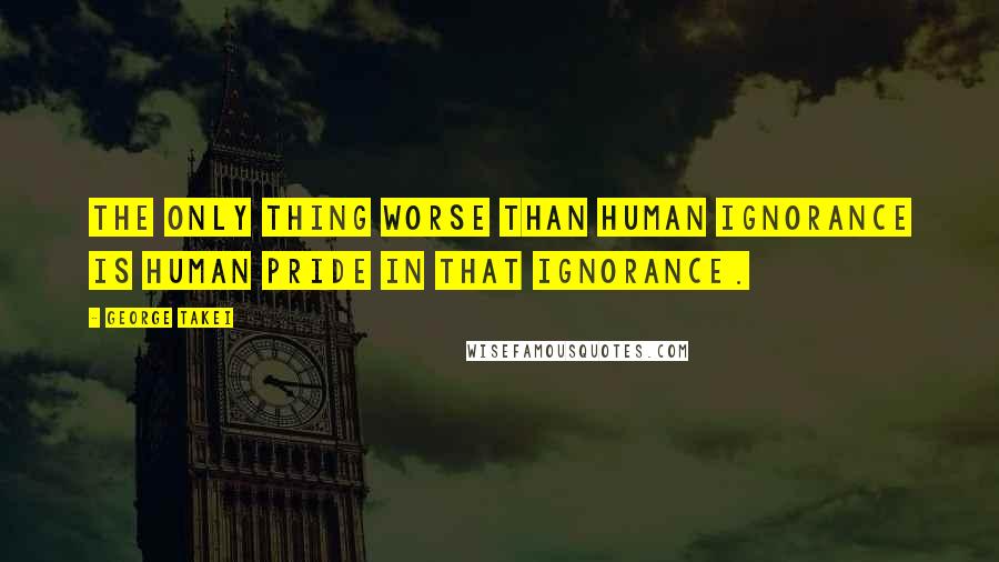 George Takei quotes: The only thing worse than human ignorance is human pride in that ignorance.