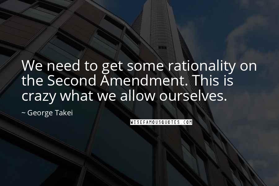 George Takei quotes: We need to get some rationality on the Second Amendment. This is crazy what we allow ourselves.