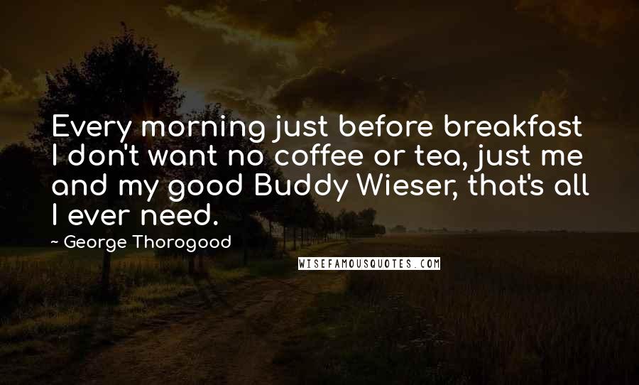 George Thorogood quotes: Every morning just before breakfast I don't want no coffee or tea, just me and my good Buddy Wieser, that's all I ever need.