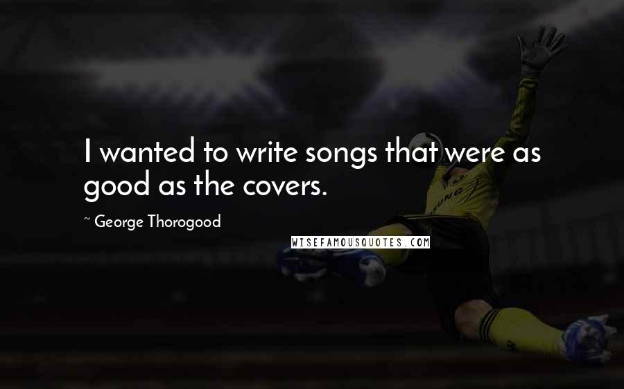 George Thorogood quotes: I wanted to write songs that were as good as the covers.