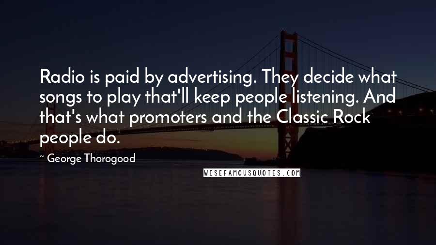 George Thorogood quotes: Radio is paid by advertising. They decide what songs to play that'll keep people listening. And that's what promoters and the Classic Rock people do.