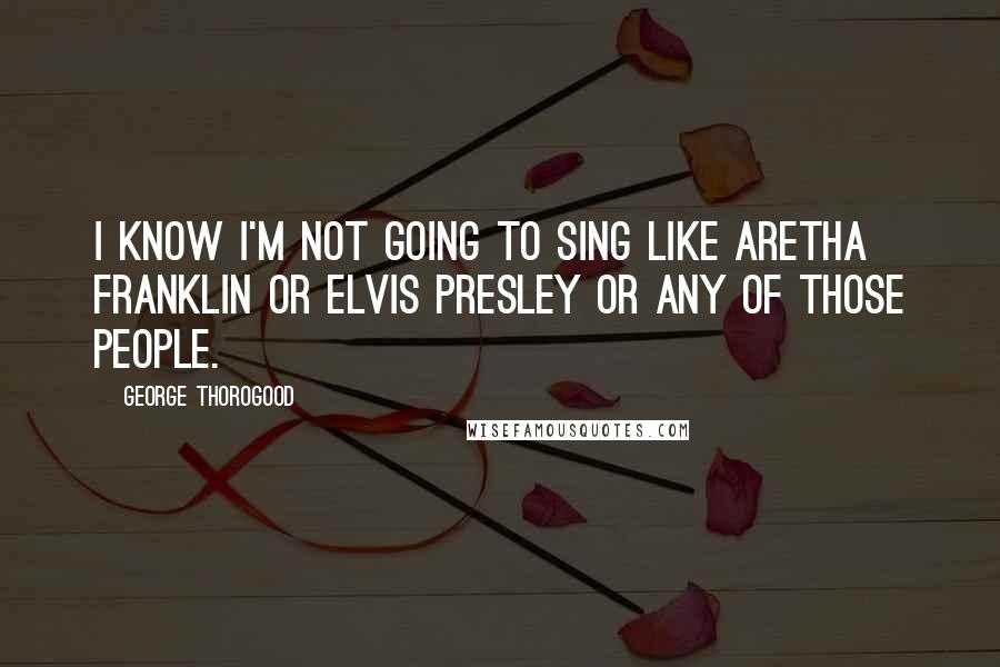 George Thorogood quotes: I know I'm not going to sing like Aretha Franklin or Elvis Presley or any of those people.