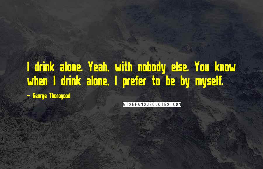 George Thorogood quotes: I drink alone. Yeah, with nobody else. You know when I drink alone, I prefer to be by myself.