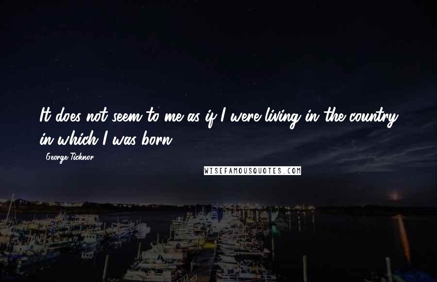 George Ticknor quotes: It does not seem to me as if I were living in the country in which I was born.