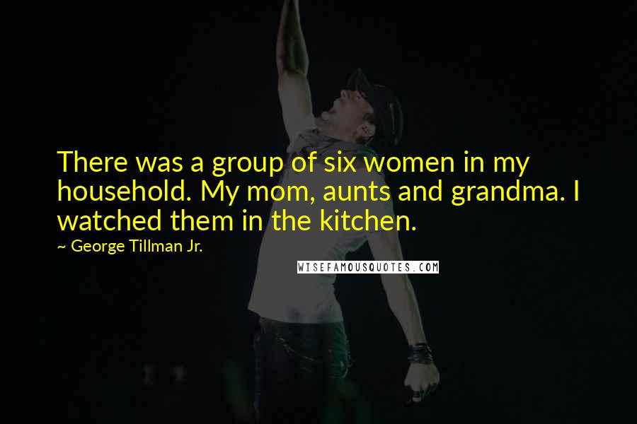 George Tillman Jr. quotes: There was a group of six women in my household. My mom, aunts and grandma. I watched them in the kitchen.