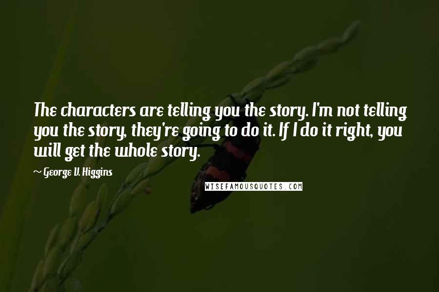 George V. Higgins quotes: The characters are telling you the story. I'm not telling you the story, they're going to do it. If I do it right, you will get the whole story.