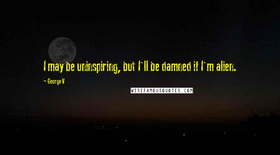 George V quotes: I may be uninspiring, but I'll be damned if I'm alien.