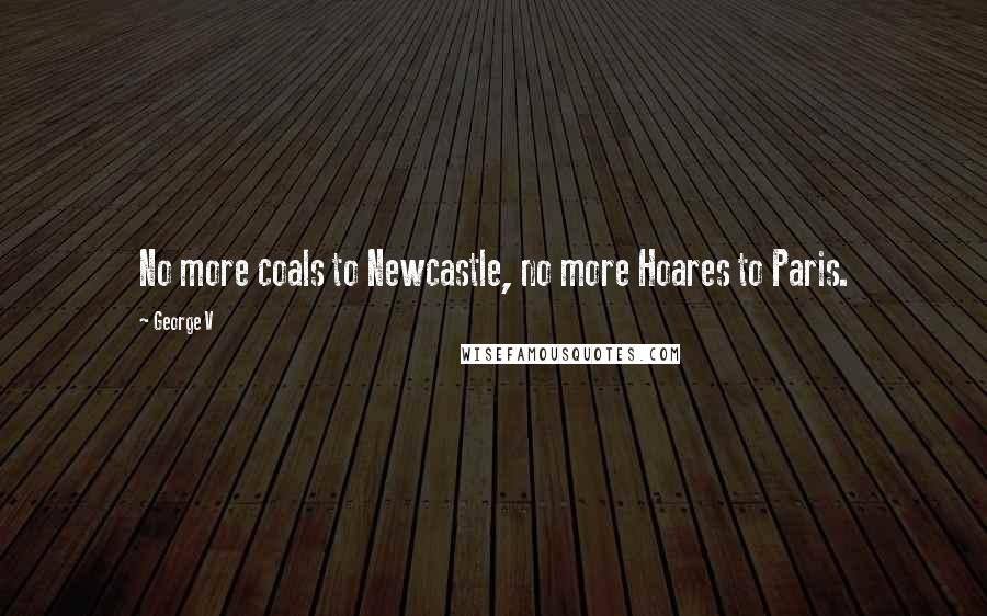 George V quotes: No more coals to Newcastle, no more Hoares to Paris.