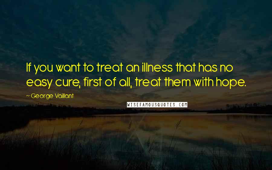 George Vaillant quotes: If you want to treat an illness that has no easy cure, first of all, treat them with hope.