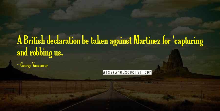 George Vancouver quotes: A British declaration be taken against Martinez for 'capturing and robbing us.