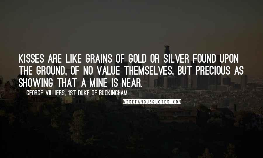 George Villiers, 1st Duke Of Buckingham quotes: Kisses are like grains of gold or silver found upon the ground, of no value themselves, but precious as showing that a mine is near.