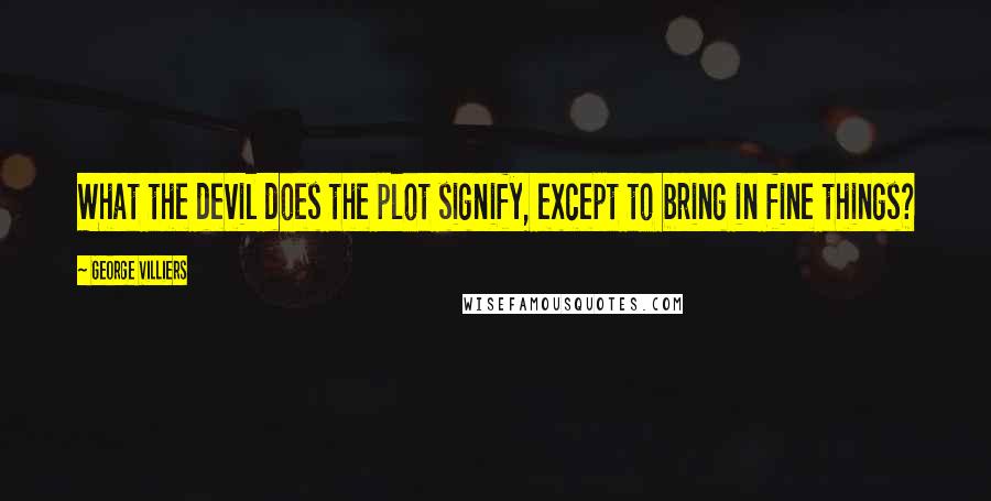 George Villiers quotes: What the devil does the plot signify, except to bring in fine things?