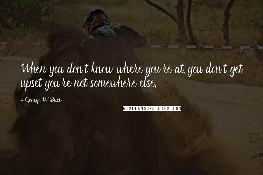 George W. Buck quotes: When you don't know where you're at, you don't get upset you're not somewhere else. George W. Buck quotes: When you don't know where you're at, you don't get upset you're not somewhere else.