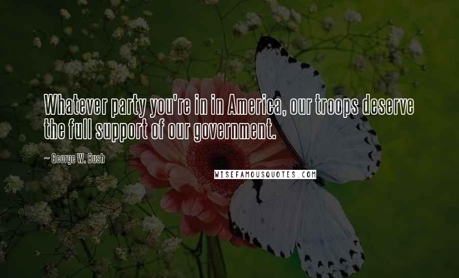 George W. Bush quotes: Whatever party you're in in America, our troops deserve the full support of our government.