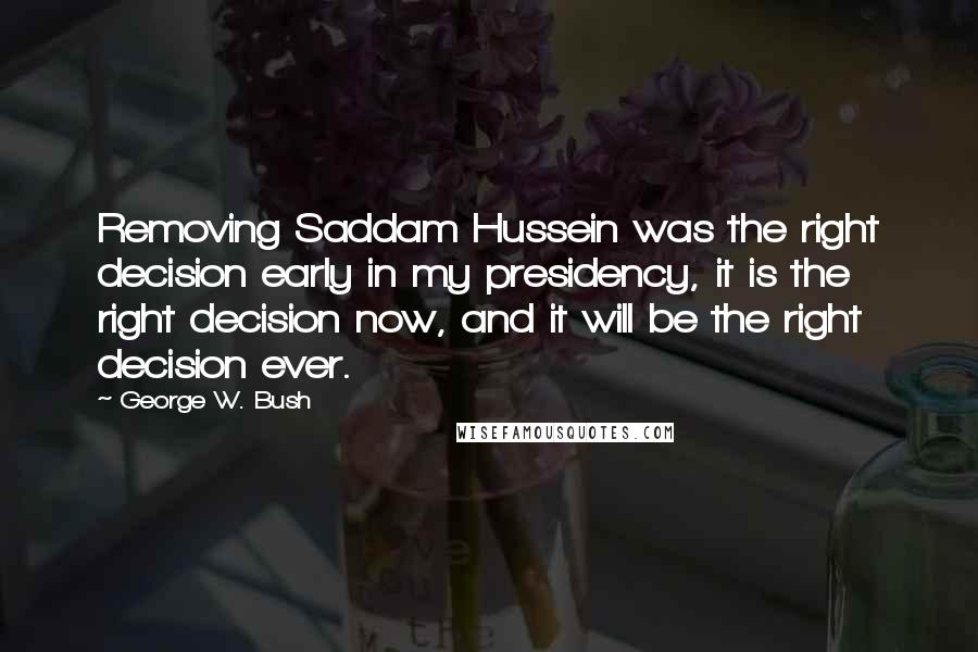 George W. Bush quotes: Removing Saddam Hussein was the right decision early in my presidency, it is the right decision now, and it will be the right decision ever.