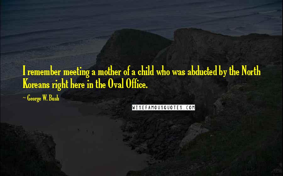 George W. Bush quotes: I remember meeting a mother of a child who was abducted by the North Koreans right here in the Oval Office.