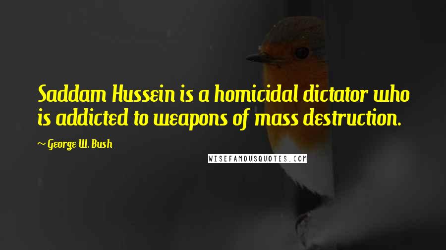 George W. Bush quotes: Saddam Hussein is a homicidal dictator who is addicted to weapons of mass destruction.