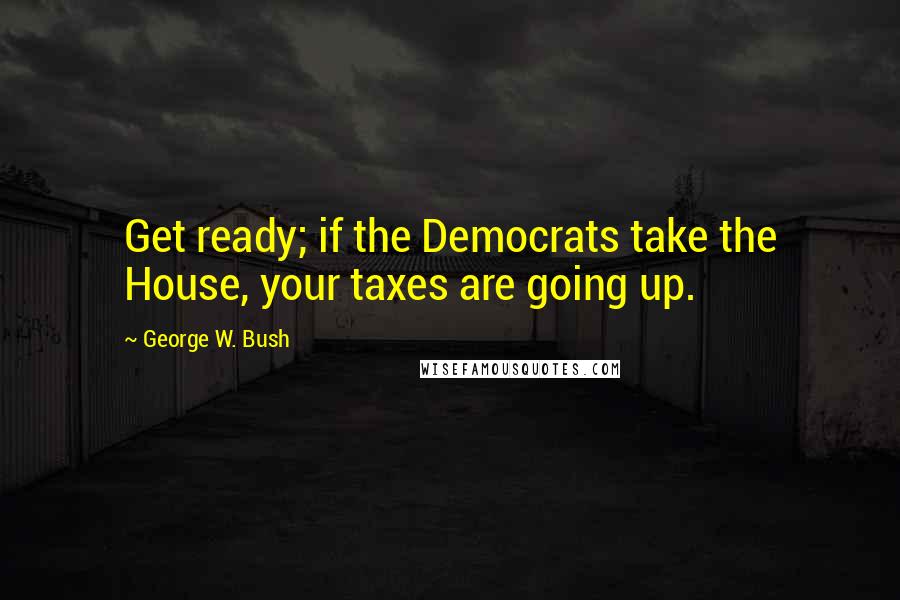 George W. Bush quotes: Get ready; if the Democrats take the House, your taxes are going up.