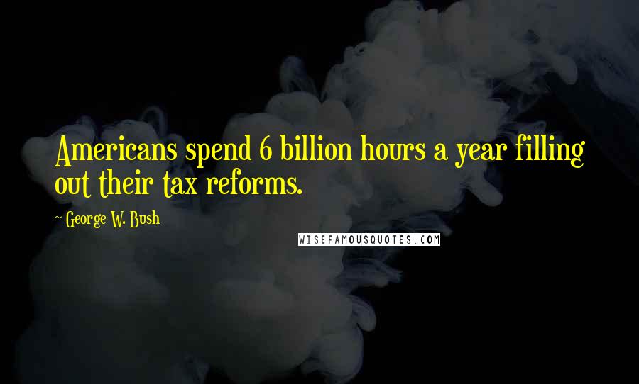 George W. Bush quotes: Americans spend 6 billion hours a year filling out their tax reforms.