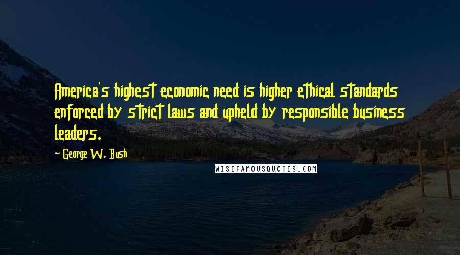 George W. Bush quotes: America's highest economic need is higher ethical standards enforced by strict laws and upheld by responsible business leaders.