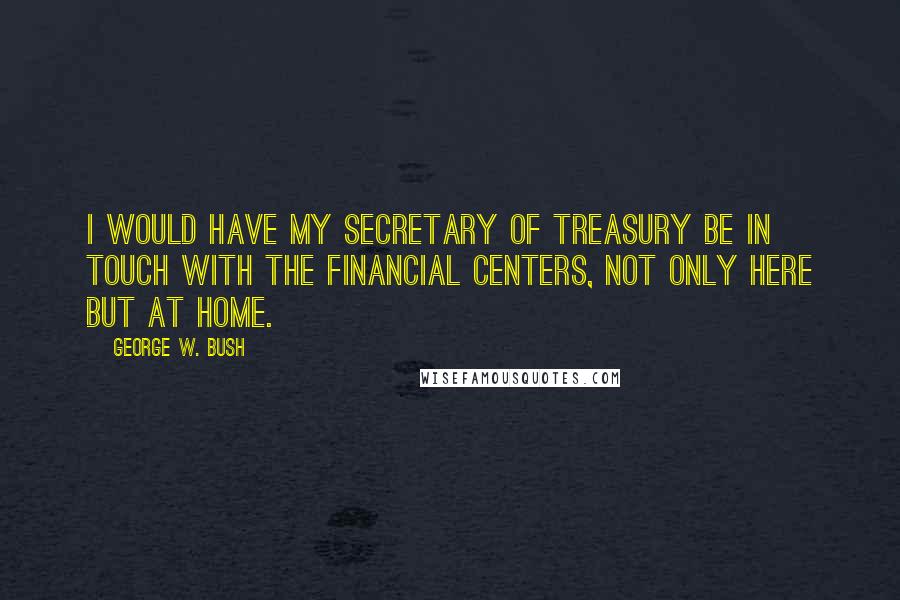 George W. Bush quotes: I would have my secretary of treasury be in touch with the financial centers, not only here but at home.