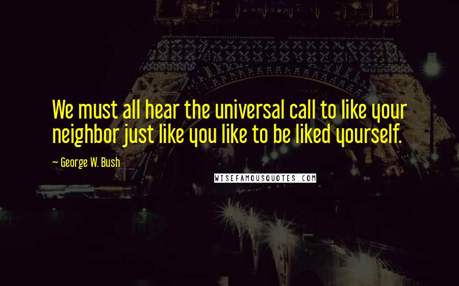 George W. Bush quotes: We must all hear the universal call to like your neighbor just like you like to be liked yourself.