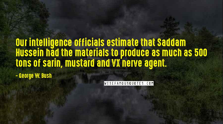 George W. Bush quotes: Our intelligence officials estimate that Saddam Hussein had the materials to produce as much as 500 tons of sarin, mustard and VX nerve agent.