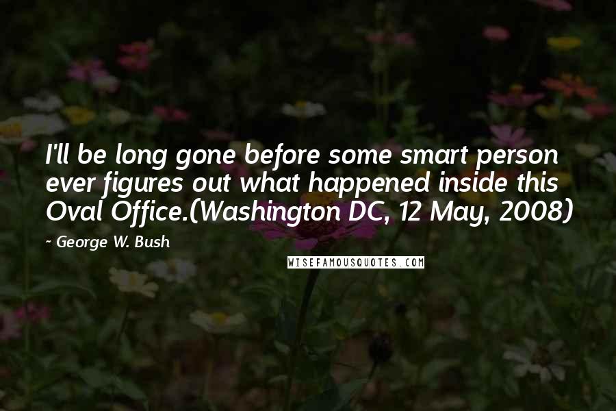 George W. Bush quotes: I'll be long gone before some smart person ever figures out what happened inside this Oval Office.(Washington DC, 12 May, 2008)
