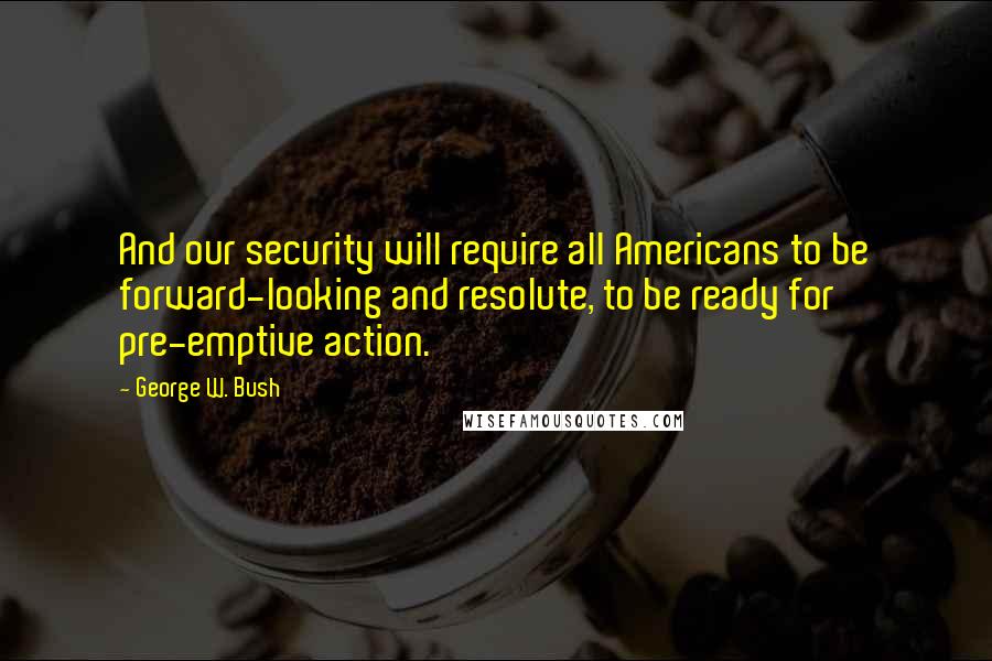 George W. Bush quotes: And our security will require all Americans to be forward-looking and resolute, to be ready for pre-emptive action.