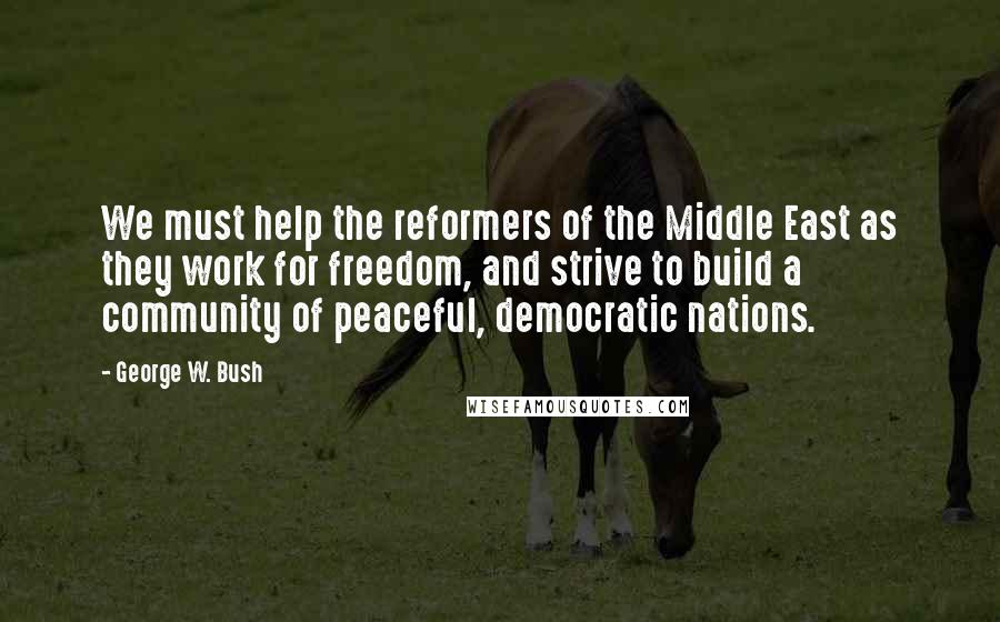 George W. Bush quotes: We must help the reformers of the Middle East as they work for freedom, and strive to build a community of peaceful, democratic nations.