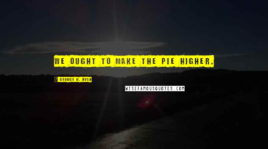 George W. Bush quotes: We ought to make the pie higher.