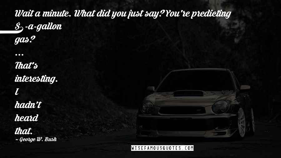 George W. Bush quotes: Wait a minute. What did you just say? You're predicting $4-a-gallon gas? ... That's interesting. I hadn't heard that.