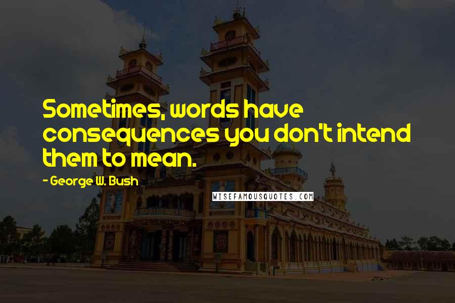 George W. Bush quotes: Sometimes, words have consequences you don't intend them to mean.