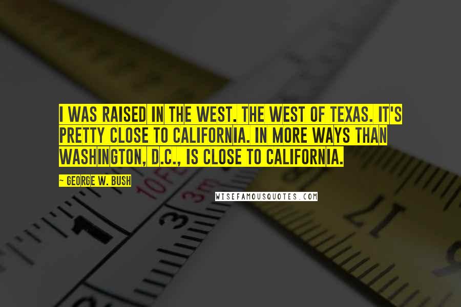 George W. Bush quotes: I was raised in the West. The west of Texas. It's pretty close to California. In more ways than Washington, D.C., is close to California.