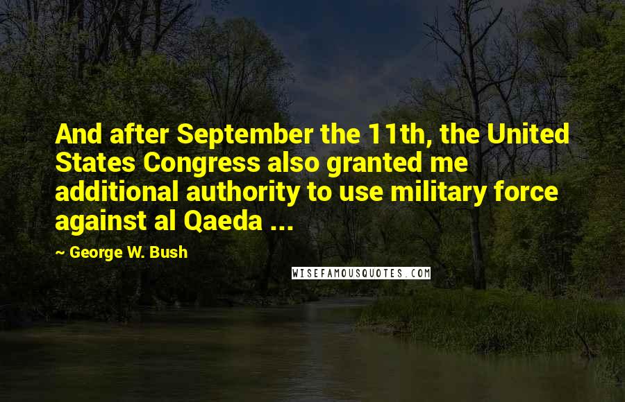 George W. Bush quotes: And after September the 11th, the United States Congress also granted me additional authority to use military force against al Qaeda ...