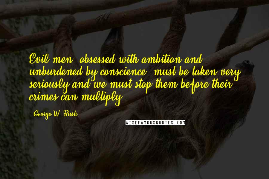 George W. Bush quotes: Evil men, obsessed with ambition and unburdened by conscience, must be taken very seriously-and we must stop them before their crimes can multiply.