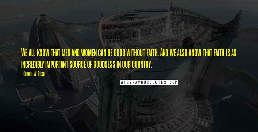 George W. Bush quotes: We all know that men and women can be good without faith. And we also know that faith is an incredibly important source of goodness in our country.