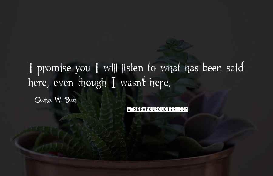 George W. Bush quotes: I promise you I will listen to what has been said here, even though I wasn't here.