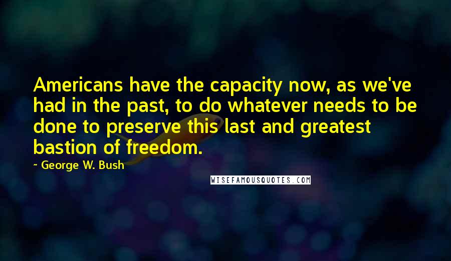 George W. Bush quotes: Americans have the capacity now, as we've had in the past, to do whatever needs to be done to preserve this last and greatest bastion of freedom.