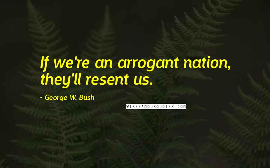 George W. Bush quotes: If we're an arrogant nation, they'll resent us.