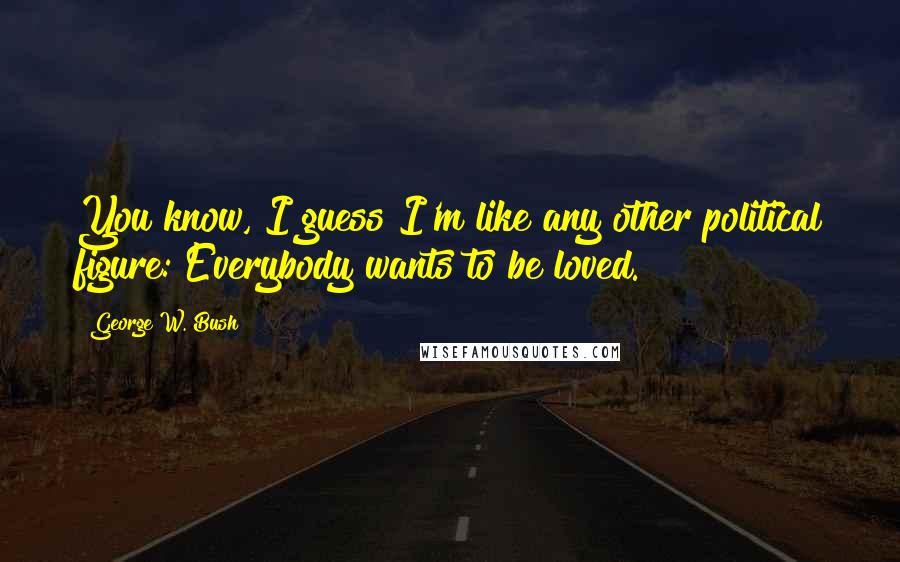 George W. Bush quotes: You know, I guess I'm like any other political figure: Everybody wants to be loved.