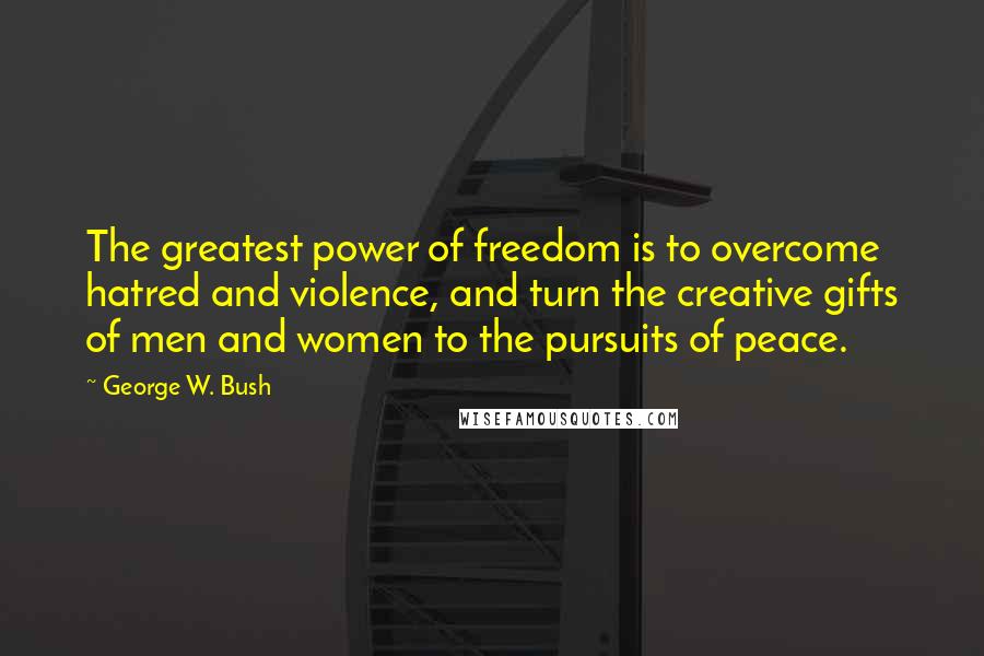 George W. Bush quotes: The greatest power of freedom is to overcome hatred and violence, and turn the creative gifts of men and women to the pursuits of peace.