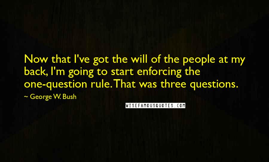 George W. Bush quotes: Now that I've got the will of the people at my back, I'm going to start enforcing the one-question rule. That was three questions.