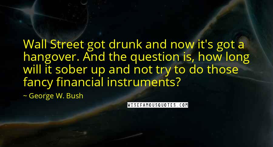 George W. Bush quotes: Wall Street got drunk and now it's got a hangover. And the question is, how long will it sober up and not try to do those fancy financial instruments?