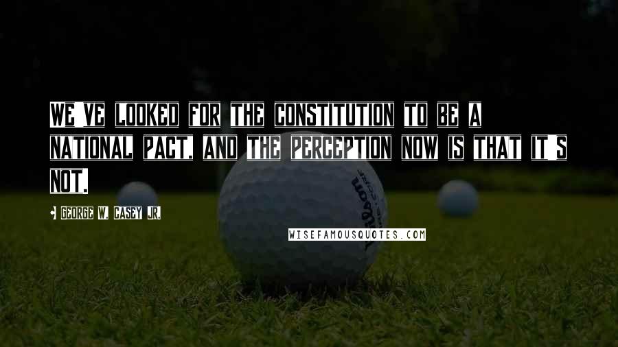 George W. Casey Jr. quotes: We've looked for the constitution to be a national pact, and the perception now is that it's not.