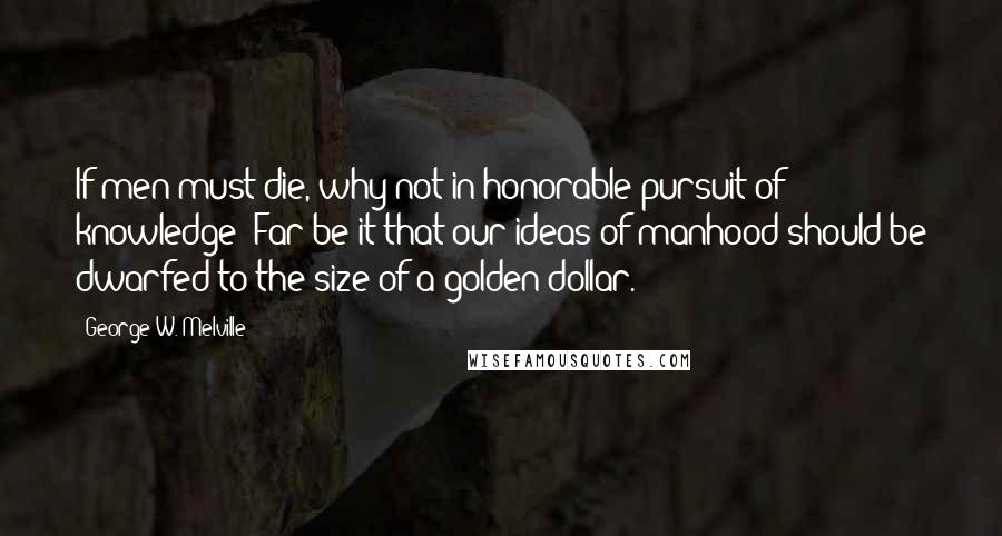 George W. Melville quotes: If men must die, why not in honorable pursuit of knowledge? Far be it that our ideas of manhood should be dwarfed to the size of a golden dollar. George W. Melville quotes: If men must die, why not in honorable pursuit of knowledge? Far be it that our ideas of manhood should be dwarfed to the size of a golden dollar.