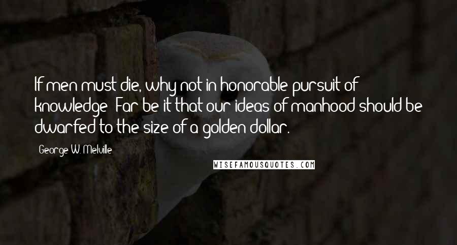 George W. Melville quotes: If men must die, why not in honorable pursuit of knowledge? Far be it that our ideas of manhood should be dwarfed to the size of a golden dollar.