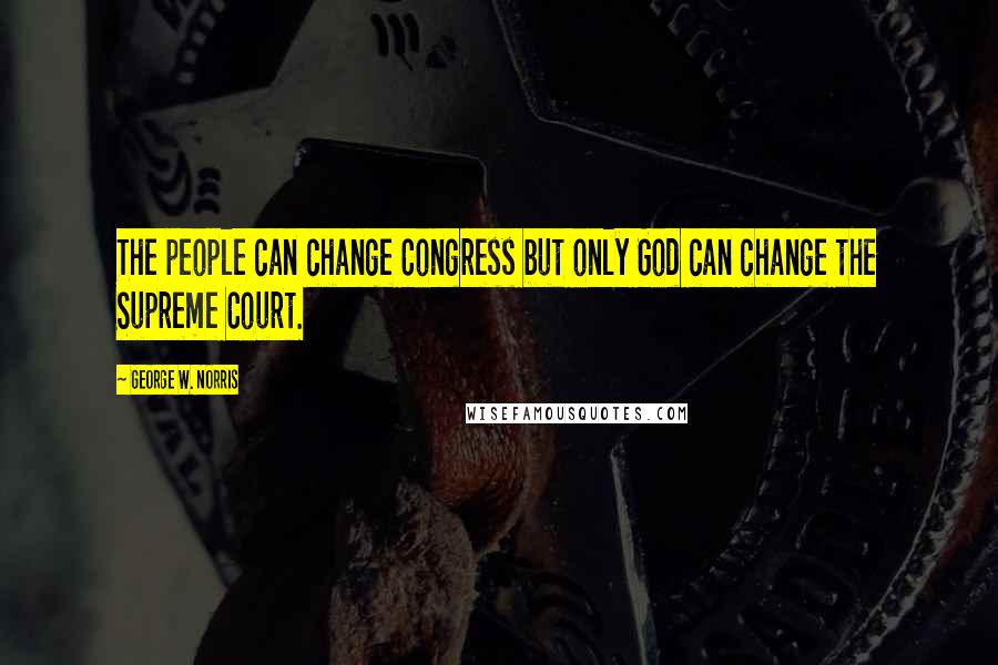 George W. Norris quotes: The people can change Congress but only God can change the Supreme Court.