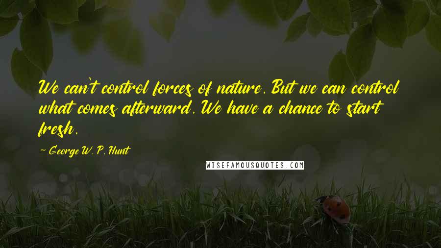 George W. P. Hunt quotes: We can't control forces of nature. But we can control what comes afterward. We have a chance to start fresh. George W. P. Hunt quotes: We can't control forces of nature. But we can control what comes afterward. We have a chance to start fresh.